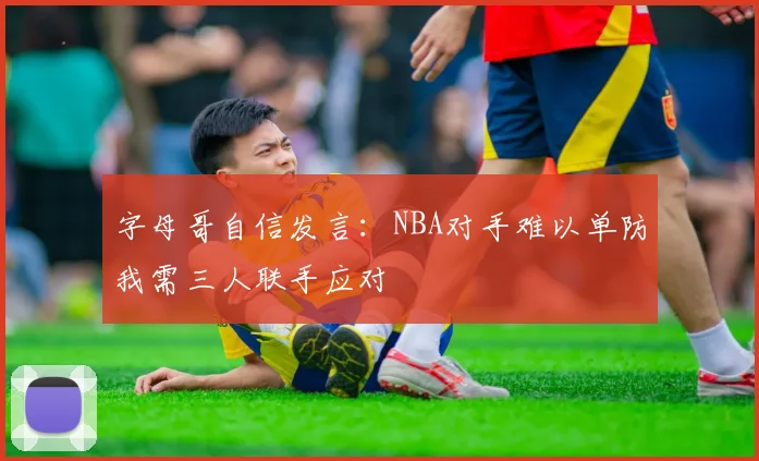 字母哥自信发言：NBA对手难以单防我需三人联手应对