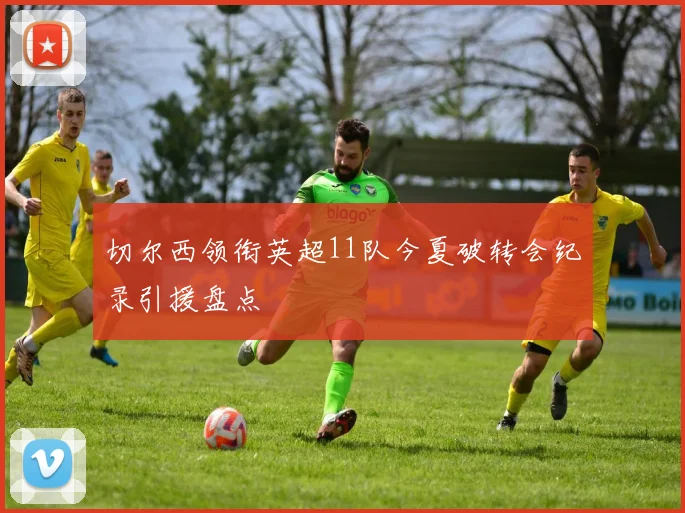 切尔西领衔英超11队今夏破转会纪录引援盘点