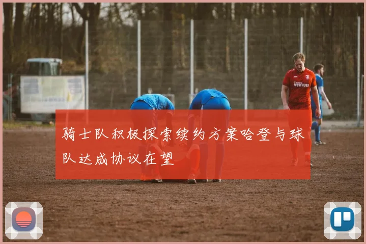骑士队积极探索续约方案哈登与球队达成协议在望