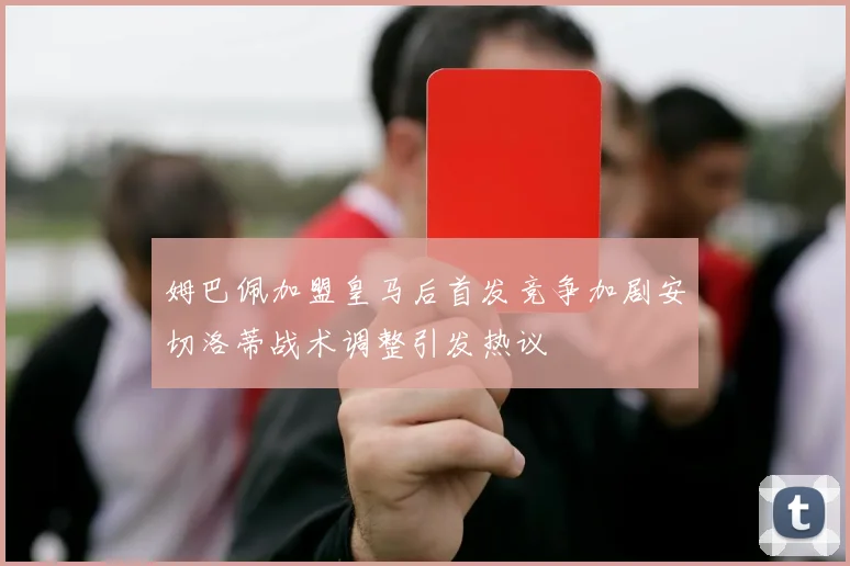姆巴佩加盟皇马后首发竞争加剧安切洛蒂战术调整引发热议