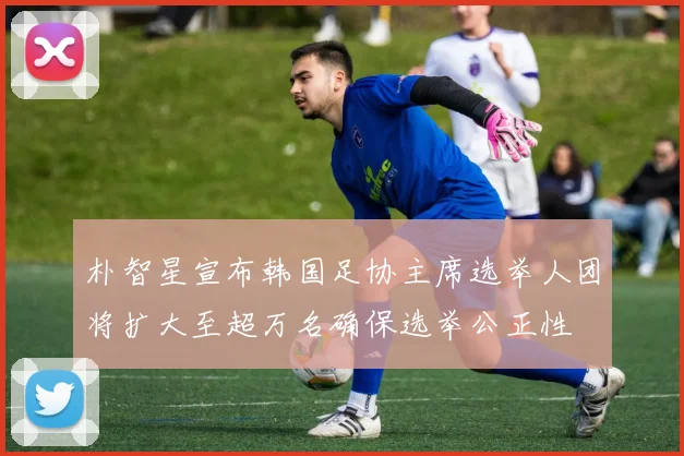 朴智星宣布韩国足协主席选举人团将扩大至超万名确保选举公正性